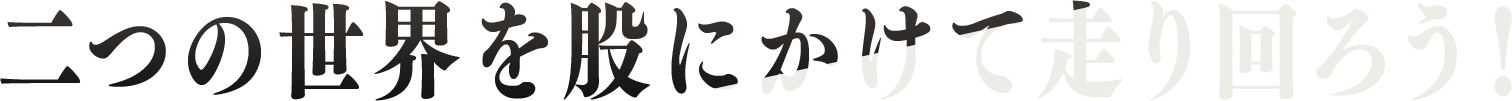 二つの世界を股にかけて走り回ろう！